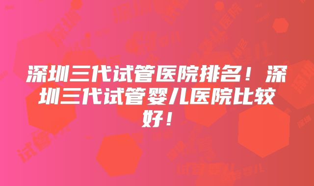 深圳三代试管医院排名！深圳三代试管婴儿医院比较好！