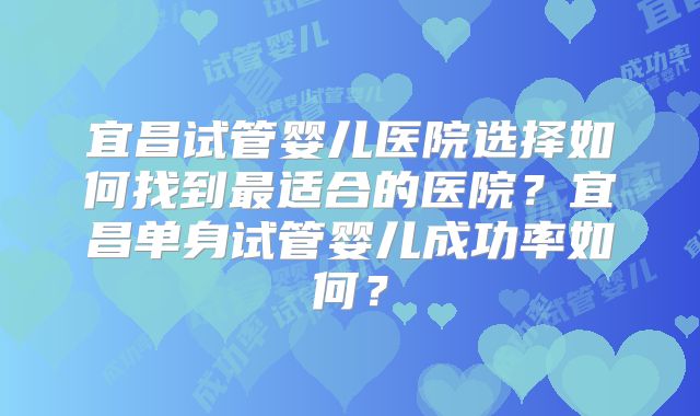 宜昌试管婴儿医院选择如何找到最适合的医院？宜昌单身试管婴儿成功率如何？