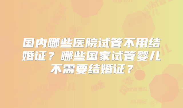 国内哪些医院试管不用结婚证？哪些国家试管婴儿不需要结婚证？