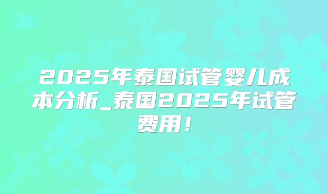 2025年泰国试管婴儿成本分析_泰国2025年试管费用！
