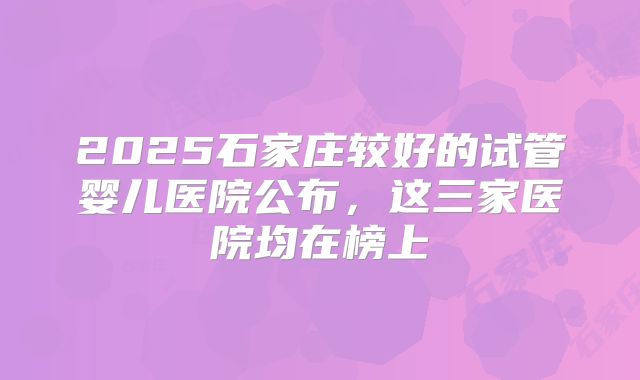 2025石家庄较好的试管婴儿医院公布，这三家医院均在榜上