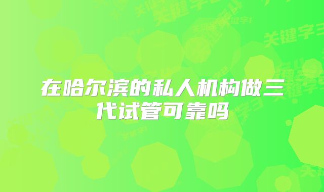 在哈尔滨的私人机构做三代试管可靠吗