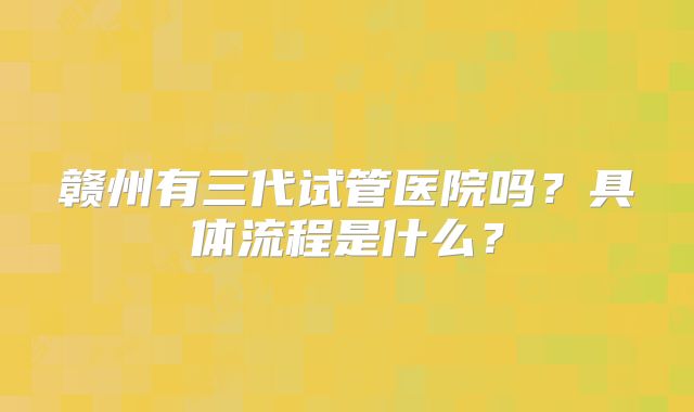 赣州有三代试管医院吗？具体流程是什么？