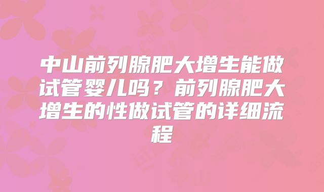中山前列腺肥大增生能做试管婴儿吗?前列腺肥大增生的性做试管的详细流程