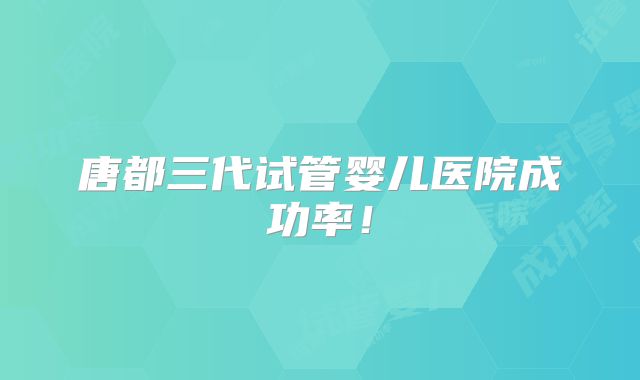 唐都三代试管婴儿医院成功率！