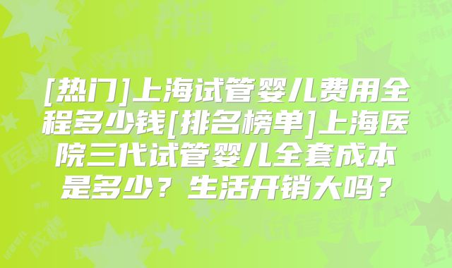 [热门]上海试管婴儿费用全程多少钱[排名榜单]上海医院三代试管婴儿全套成本是多少？生活开销大吗？