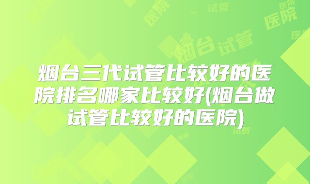 烟台三代试管比较好的医院排名哪家比较好(烟台做试管比较好的医院)