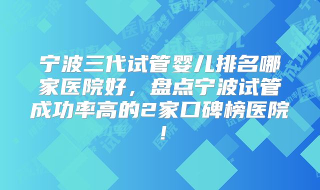 宁波三代试管婴儿排名哪家医院好，盘点宁波试管成功率高的2家口碑榜医院！