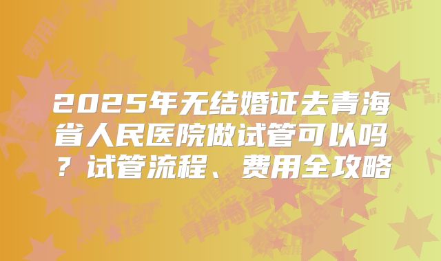 2025年无结婚证去青海省人民医院做试管可以吗？试管流程、费用全攻略