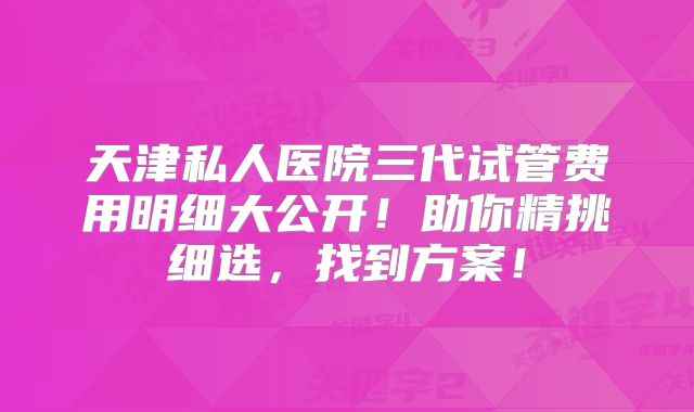 天津私人医院三代试管费用明细大公开！助你精挑细选，找到方案！