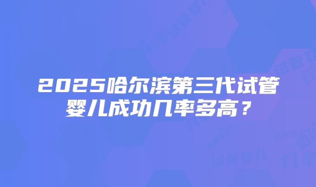 2025哈尔滨第三代试管婴儿成功几率多高？