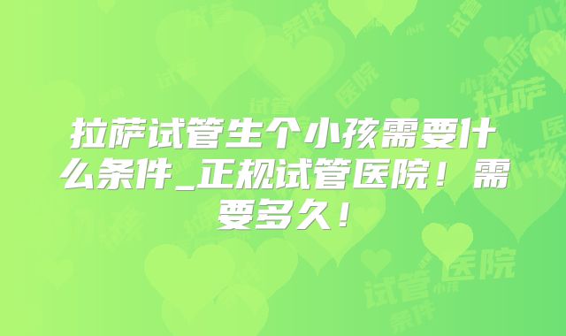 拉萨试管生个小孩需要什么条件_正规试管医院!需要多久!