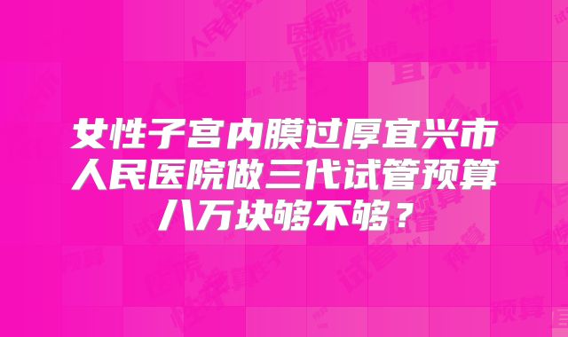 女性子宫内膜过厚宜兴市人民医院做三代试管预算八万块够不够?