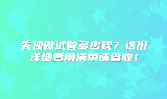 失独做试管多少钱？这份详细费用清单请查收！