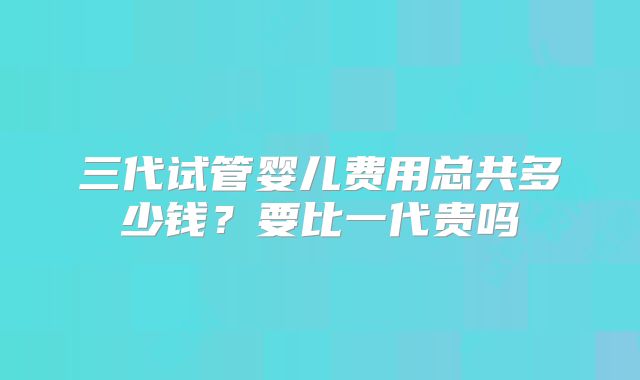 三代试管婴儿费用总共多少钱?要比一代贵吗