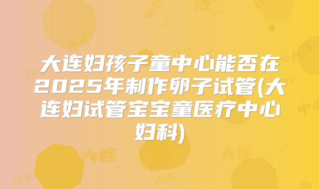 大连妇孩子童中心能否在2025年制作卵子试管(大连妇试管宝宝童医疗中心妇科)