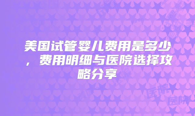 美国试管婴儿费用是多少，费用明细与医院选择攻略分享