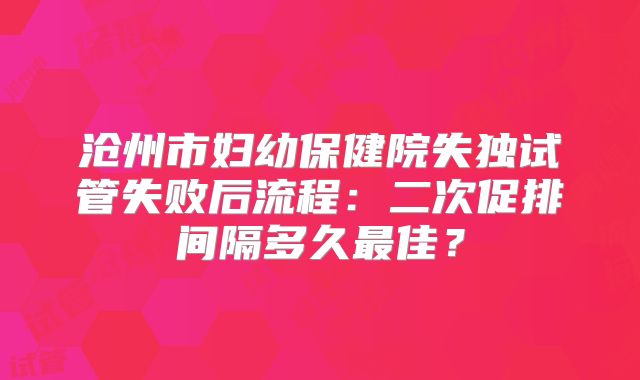 沧州市妇幼保健院失独试管失败后流程:二次促排间隔多久最佳?