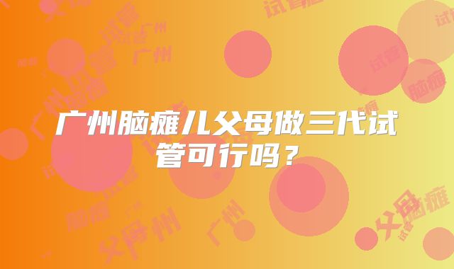 广州脑瘫儿父母做三代试管可行吗?