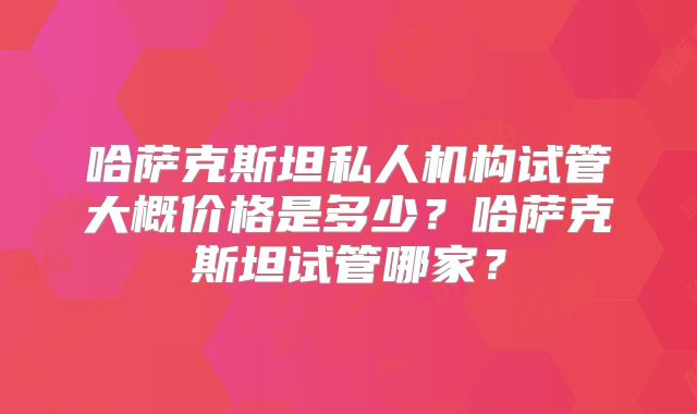 哈萨克斯坦私人机构试管大概价格是多少？哈萨克斯坦试管哪家？