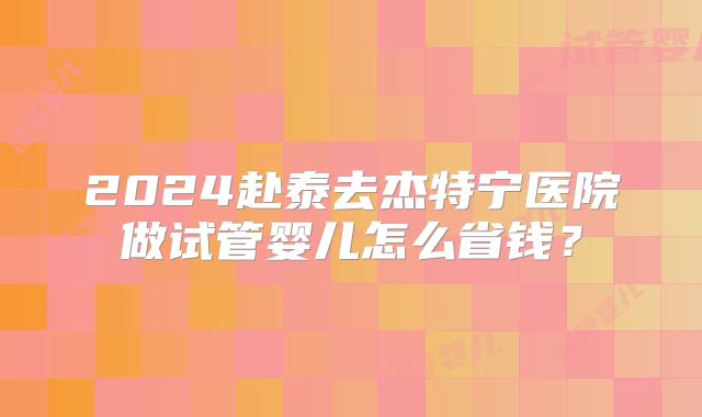2024赴泰去杰特宁医院做试管婴儿怎么省钱?