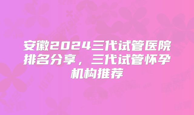 安徽2024三代试管医院排名分享，三代试管怀孕机构推荐