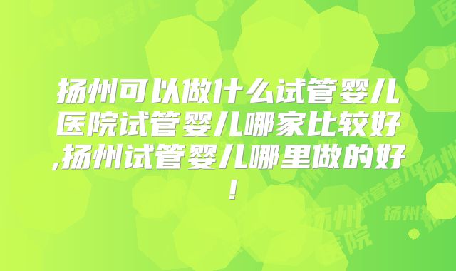 扬州可以做什么试管婴儿医院试管婴儿哪家比较好,扬州试管婴儿哪里做的好！