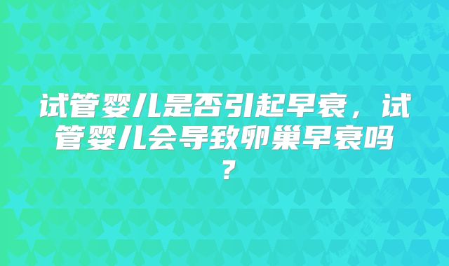试管婴儿是否引起早衰,试管婴儿会导致卵巢早衰吗?