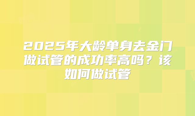2025年大龄单身去金门做试管的成功率高吗？该如何做试管