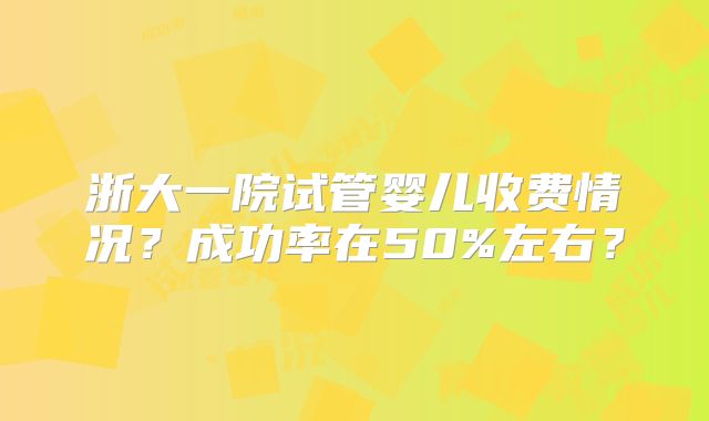 浙大一院试管婴儿收费情况？成功率在50%左右？