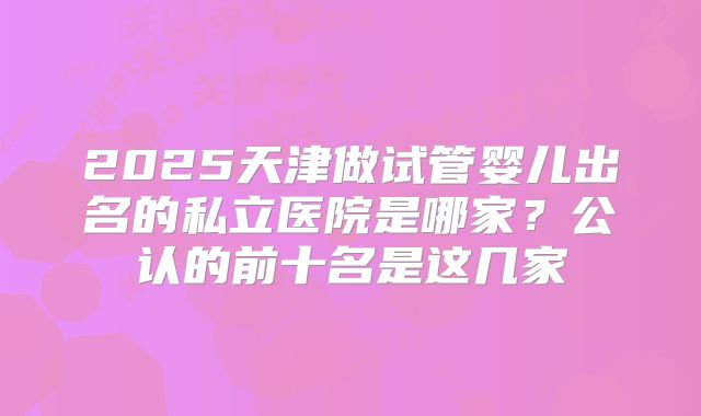 2025天津做试管婴儿出名的私立医院是哪家？公认的前十名是这几家