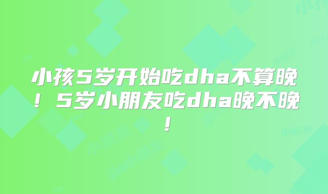 小孩5岁开始吃dha不算晚!5岁小朋友吃dha晚不晚!
