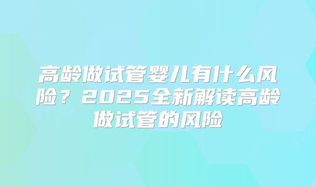 高龄做试管婴儿有什么风险?2025全新解读高龄做试管的风险