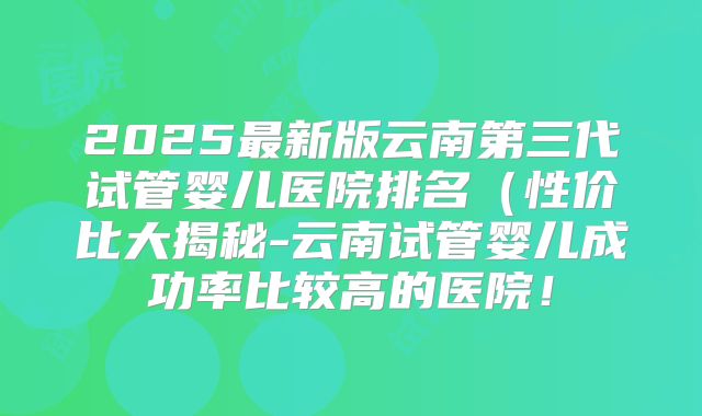 2025最新版云南第三代试管婴儿医院排名（性价比大揭秘-云南试管婴儿成功率比较高的医院！