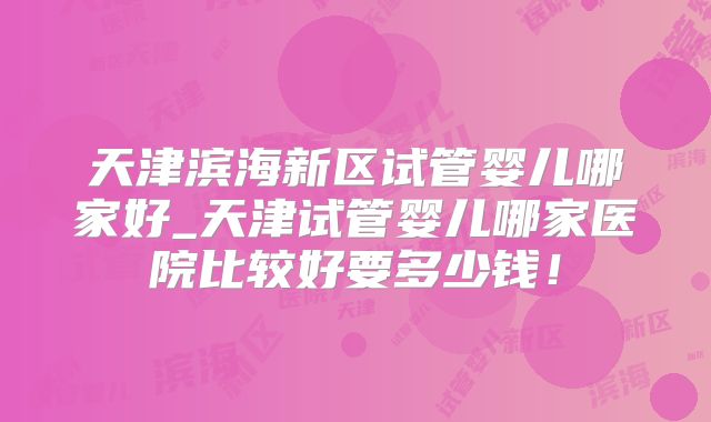 天津滨海新区试管婴儿哪家好_天津试管婴儿哪家医院比较好要多少钱!