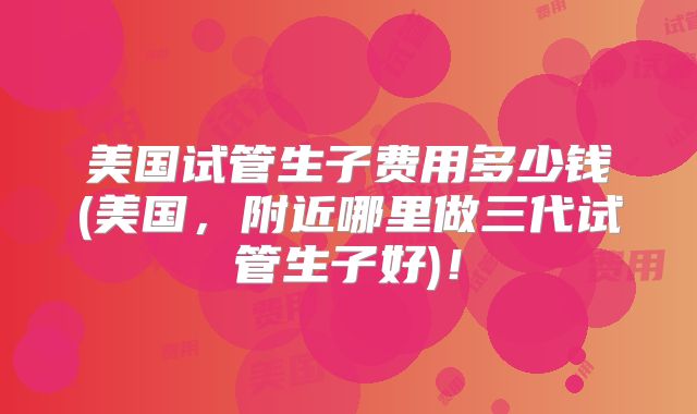 美国试管生子费用多少钱(美国，附近哪里做三代试管生子好)！