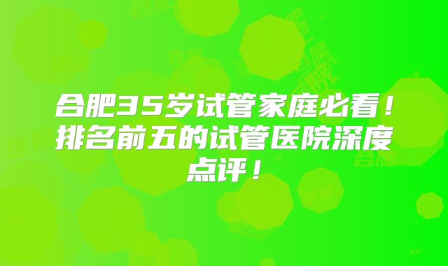 合肥35岁试管家庭必看!排名前五的试管医院深度点评!