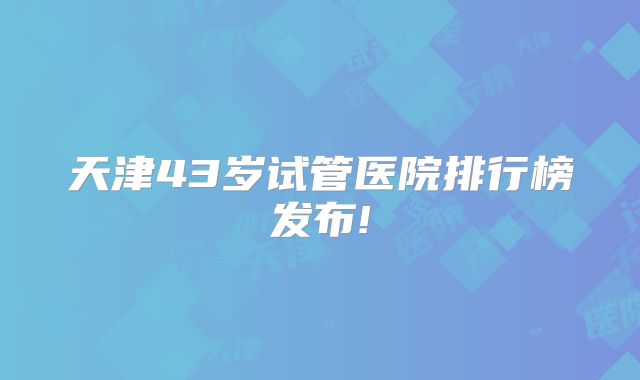 天津43岁试管医院排行榜发布!