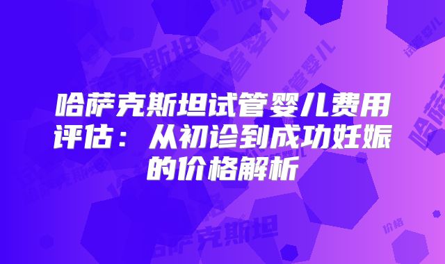 哈萨克斯坦试管婴儿费用评估：从初诊到成功妊娠的价格解析