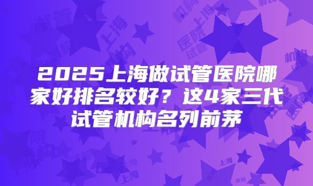 2025上海做试管医院哪家好排名较好？这4家三代试管机构名列前茅