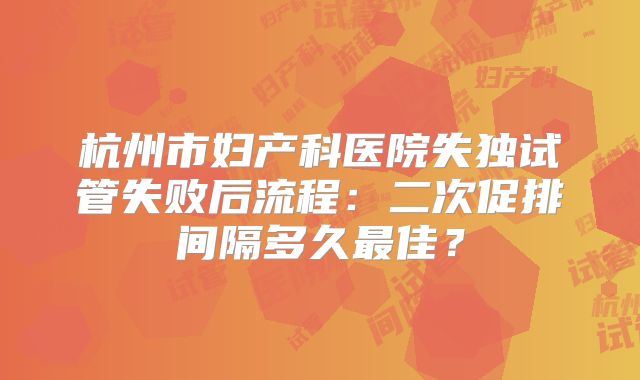 杭州市妇产科医院失独试管失败后流程：二次促排间隔多久最佳？