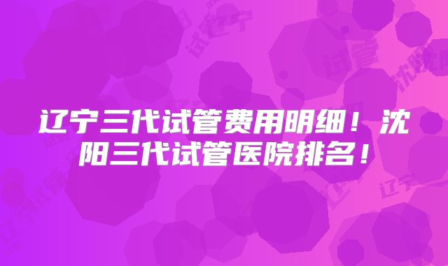 辽宁三代试管费用明细！沈阳三代试管医院排名！