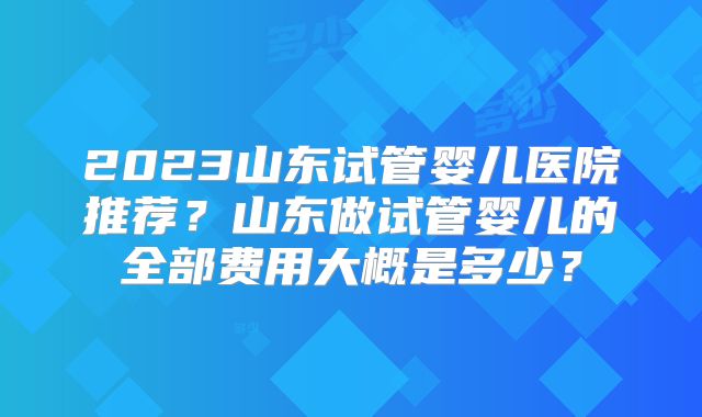 2023山东试管婴儿医院推荐?山东做试管婴儿的全部费用大概是多少?