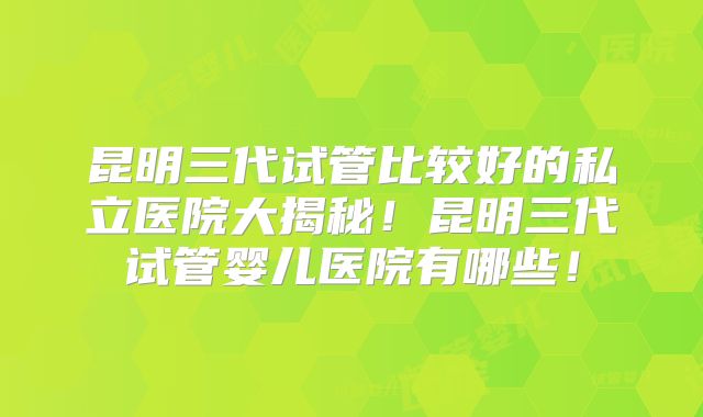 昆明三代试管比较好的私立医院大揭秘！昆明三代试管婴儿医院有哪些！