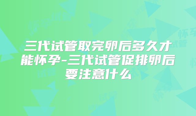 三代试管取完卵后多久才能怀孕-三代试管促排卵后要注意什么
