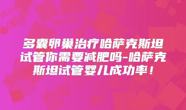 多囊卵巢治疗哈萨克斯坦试管你需要减肥吗-哈萨克斯坦试管婴儿成功率！