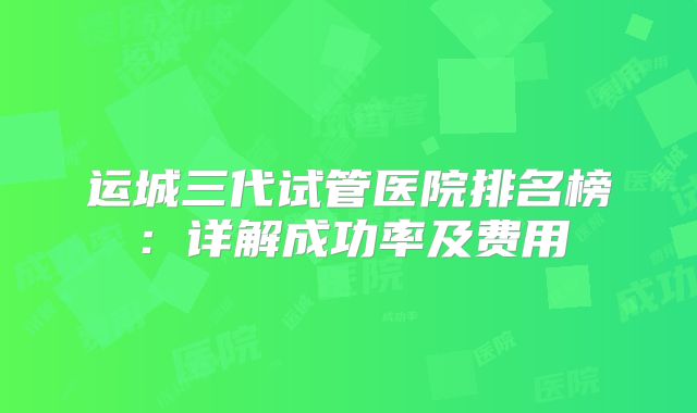 运城三代试管医院排名榜：详解成功率及费用
