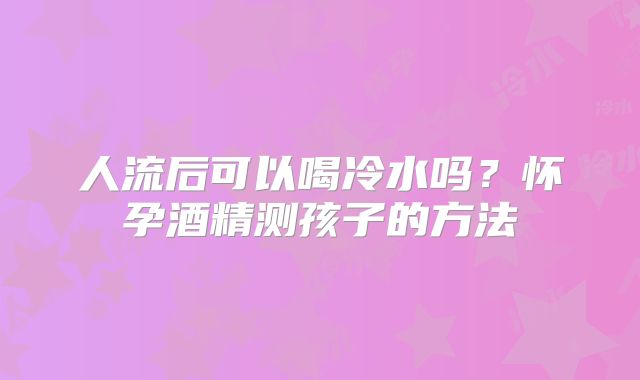 人流后可以喝冷水吗?怀孕酒精测孩子的方法