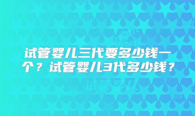 试管婴儿三代要多少钱一个？试管婴儿3代多少钱？