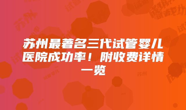 苏州最著名三代试管婴儿医院成功率！附收费详情一览